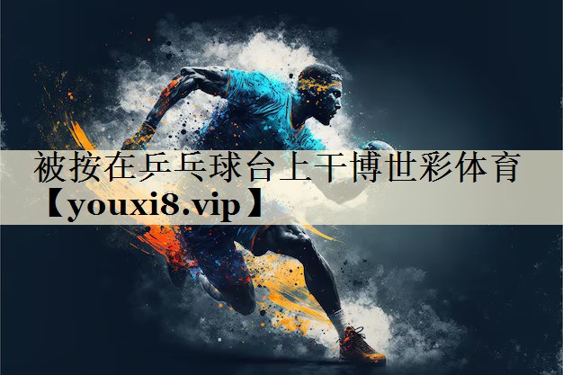 被按在乒乓球台上干博世彩体育