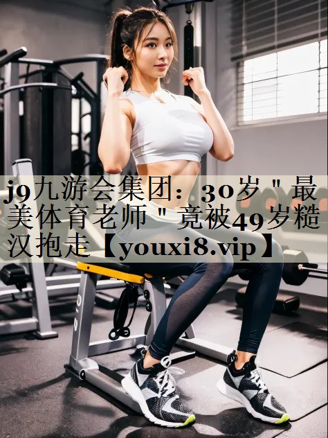 j9九游会集团:30岁"最美体育老师"竟被49岁糙汉抱走