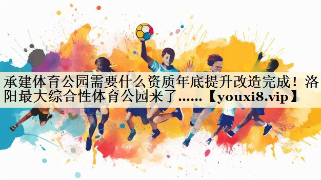 承建体育公园需要什么资质年底提升改造完成!洛阳最大综合性体育公园来了……