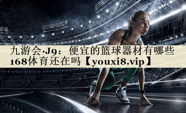 九游会·J9:便宜的篮球器材有哪些168体育还在吗