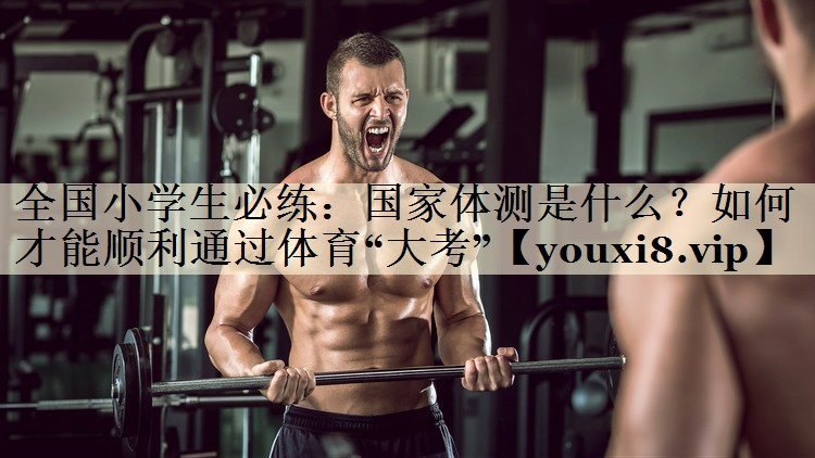 全国小学生必练：国家体测是什么？如何才能顺利通过体育“大考”