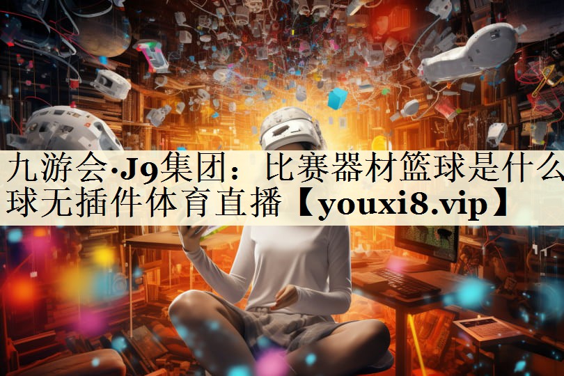九游会·J9集团：比赛器材篮球是什么球无插件体育直播
